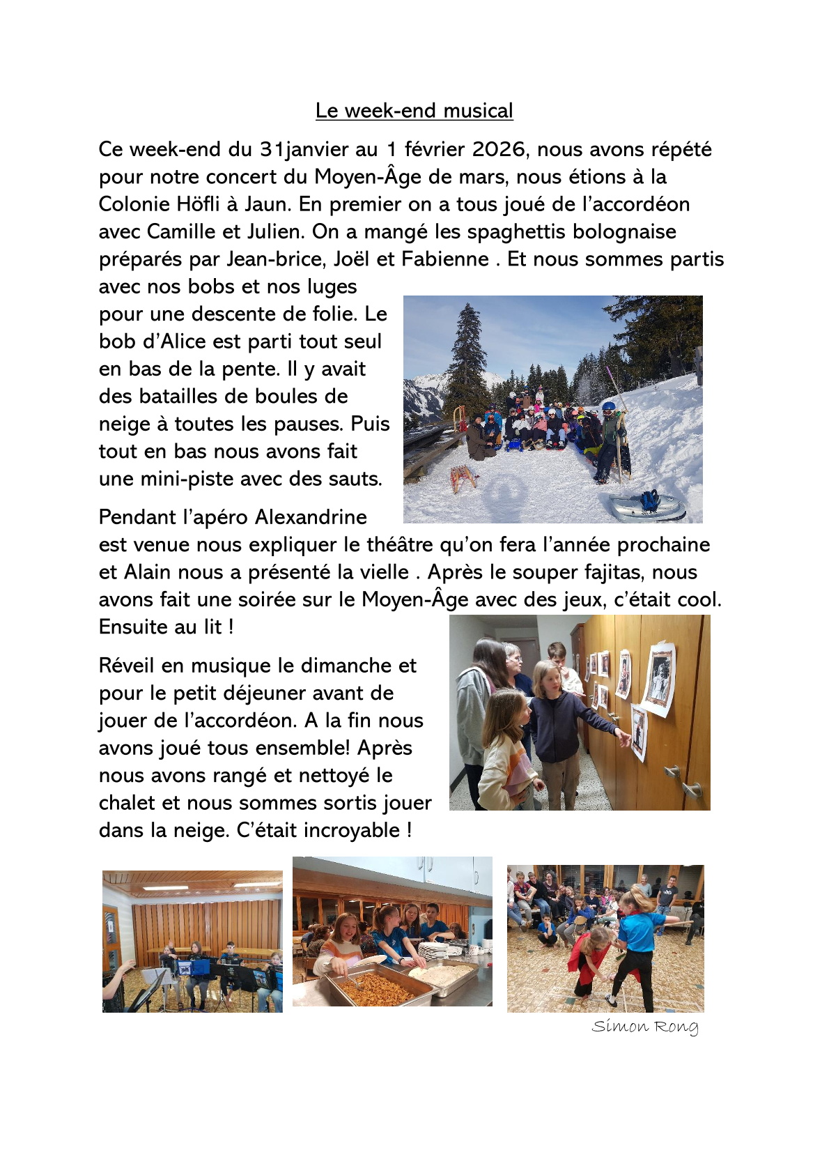 Le week-end musical Ce week-end du 31janvier au 1 février 2026, nous avons répété pour notre concert du Moyen-Âge de mars, nous étions à la Colonie Höfli à Jaun. En premier on a tous joué de l’accordéon avec Camille et Julien. On a mangé les spaghettis bolognaise préparés par Jean-brice, Joël et Fabienne . Et nous sommes partis avec nos bobs et nos luges pour une descente de folie. Le bob d’Alice est parti tout seul en bas de la pente. Il y avait des batailles de boules de neige à toutes les pauses. Puis tout en bas nous avons fait une mini-piste avec des sauts. Pendant l’apéro Alexandrine est venue nous expliquer le théâtre qu’on fera l’année prochaine et Alain nous a présenté la vielle . Après le souper fajitas, nous avons fait une soirée sur le Moyen-Âge avec des jeux, c’était cool. Ensuite au lit ! Réveil en musique le dimanche et pour le petit déjeuner avant de jouer de l’accordéon. A la fin nous avons joué tous ensemble! Après nous avons rangé et nettoyé le chalet et nous sommes sortis jouer dans la neige. C’était incroyable ! Simon Rong